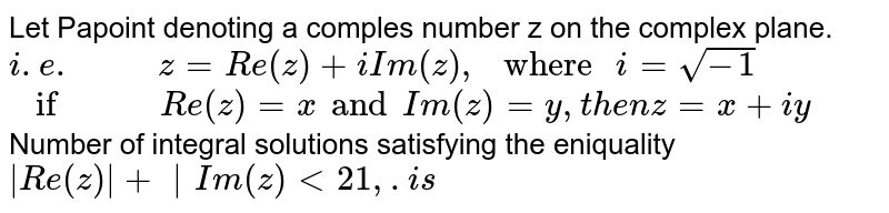 Let P point denoting a complex number z on the complex plane.  `i.e. z=Re(z)+i Im(z)," where "i=sqrt(-1)``if Re(z)=xand Im (z)=y,then z=x+iy`  Number of integral solutions satisfying  the eniquality`|Re(z)|+|Im(z)|lt21,.is`