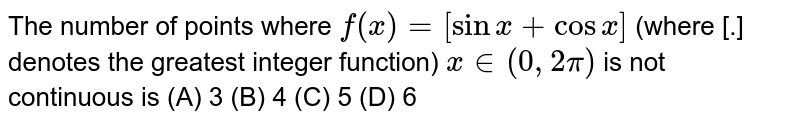 The number of points where `f(x) = [sin x + cosx]` (where [.] denotes the greatest integer function) `x in (0,2pi)` is not continuous is    (A) 3  (B) 4  (C) 5  (D) 6
