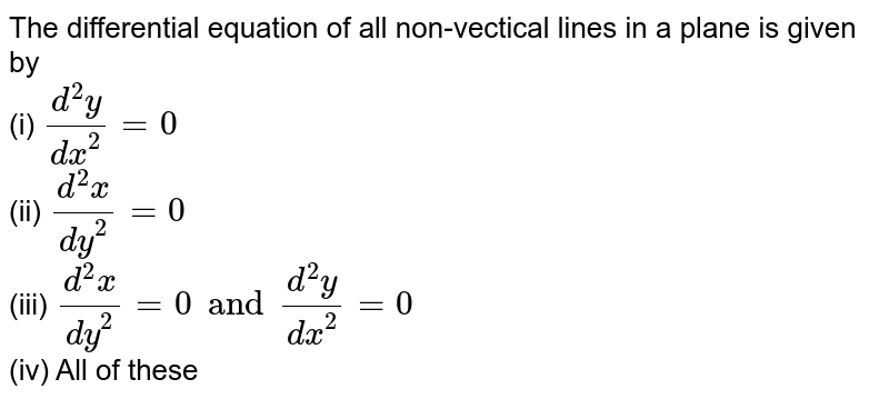 The differential equation of all non-vectical lines in a plane is given by <br> (i) `(d^(2)y)/(dx^(2))=0` <br> (ii) `(d^(2)x)/(dy^(2))=0` <br> (iii) `(d^(2)x)/(dy^(2))=0and (d^(2)y)/(dx^(2))=0` <br> (iv) All of these 