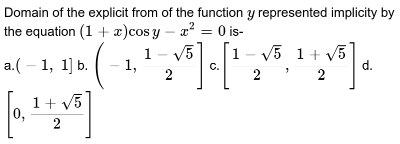 Domain of the explicit from of the function `y`
represented implicity by the equation `(1+x)cos y-x^2=0`
is-<br>
a.`(-1,\ 1]`
b. `(-1,(1-sqrt(5))/2]`
c.`[(1-sqrt(5))/2,(1+sqrt(5))/2]`
d. `[0,(1+sqrt(5))/2]`
