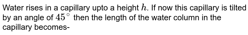 Water rises in a capillary upto a height h . If now this capillary is tilted by an angle of 45^(@) then the length of the water column in the capillary becomes-