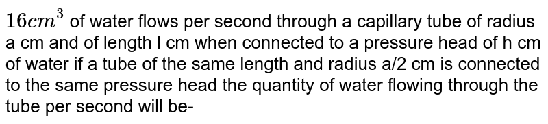 16cm^(3) of water flows per second through a capillary tube of radius a cm and of length l cm when connected to a pressure head of h cm of water if a tube of the same length and radius a/2 cm is connected to the same pressure head the quantity of water flowing through the tube per second will be-