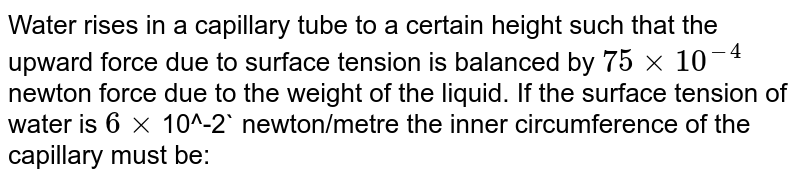 Water rises in a capillary tube to a certain height such that the upward force due to surface tension is balanced by 75xx10^-4 newton force due to the weight of the liquid. If the surface tension of water is 6xx 10^-2 newton/metre the inner circumference of the capillary must be: