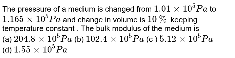 The presssure of a medium is changed from 1.01xx10^(5) Pa to 1.165xx10^(5) Pa and change in volume is 10 % keeping temperature constant . The bulk modulus of the medium is (a) 204.8 xx 10^(5) Pa (b) 102.4xx10^(5) Pa (c ) 5.12xx10^(5) Pa (d) 1.55xx10^(5) Pa