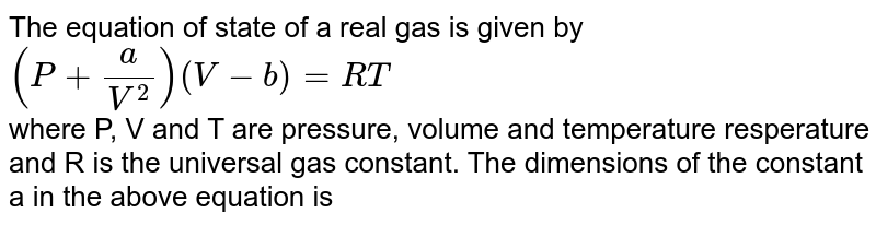 The equation of state of a real gas is given by `(P+a/V^(2)) (V-b)=RT` <br> where P, V and T are pressure, volume and temperature resperature and R is the universal gas constant. The dimensions of the constant a in the above equation is