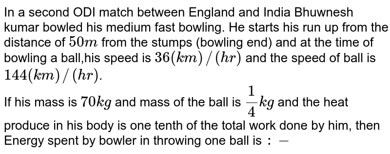 In a second ODI match between England and India Bhuwnesh kumar bowled his medium fast bowling. He starts his run up from the distance of 50m from the stumps (bowling end) and at the time of bowling a ball,his speed is 36(km)//(hr) and the speed of ball is 144(km)//(hr) . If his mass is 70 kg and mass of the ball is (1)/(4)kg and the heat produce in his body is one tenth of the total work done by him, then Energy spent by bowler in throwing one ball is :-