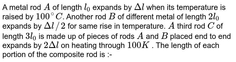 A metal rod `A` of length `l_(0)` expands by `Deltal` when its temperature is raised by `100^(@)C`. Another rod `B` of different metal of length `2l_(0)` expands by `Deltal//2` for same rise in temperature. `A` third rod `C` of length `3l_(0)` is made up of pieces of rods `A` and `B` placed end to end expands by `2Deltal` on heating through `100K` . The length of each portion of the composite rod is :-