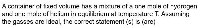 A container of fixed volume has a mixture of a one mole of hydrogen and one mole of helium in equilibrium at temperature T. Assuming the gasses are ideal, the correct statement (s) is (are)