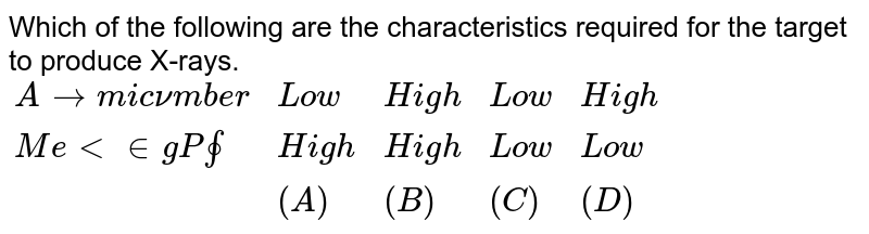 Which of the following are the characteristics required for the target to produce X-rays. {:("Atomic number","Low","High","Low","High"),("Melting Point","High","High","Low","Low"),(,(A),(B),(C),(D)):}