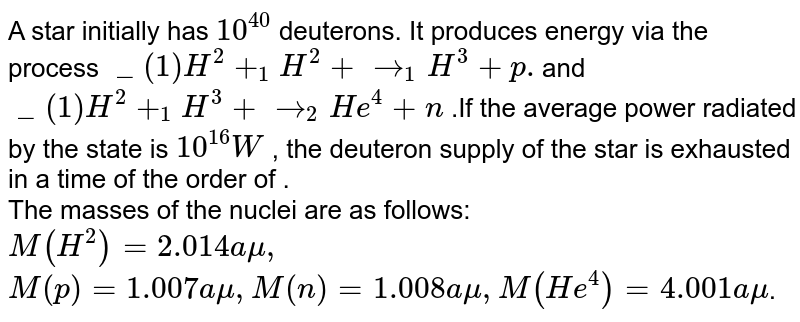 A star initially has `10^(40) ` deuterons. It produces energy via the process `_(1)H^(2) + _(1)H^(2) + rarr _(1)  H^(3) + p. `and `_(1)H^(2) + _(1)H^(3) + rarr _(2)  He^(4) + n` .If the average power radiated by the state is `10^(16) W` , the deuteron supply of the star is exhausted in a time of the order of . <br> The masses of the nuclei are as follows: <br> `M(H^(2)) = 2.014 amu,`<br> `M(p) = 1.007 amu, M(n) = 1.008 amu, M(He^(4)) = 4.001 amu`.