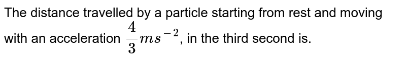 The distance travelled by a particle starting from rest and moving with an acceleration (4)/(3) ms^-2 , in the third second is.