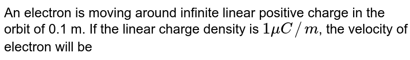 An electron is moving around infinite linear positive charge in the orbit of 0.1 m. If the linear charge density is 1 muC//m , the velocity of electron will be
