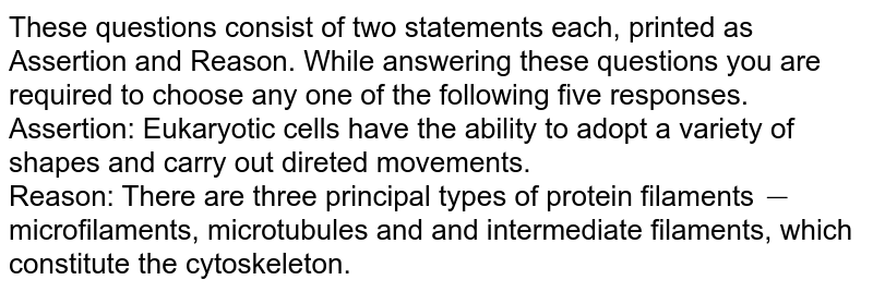 These questions consist of two statements each, printed as Assertion and Reason. While answering these questions you are required to choose any one of the following five responses. <br> Assertion: Eukaryotic cells have the ability to adopt a variety of shapes and carry out direted movements. <br> Reason: There are three principal types of protein filaments`-`microfilaments, microtubules and and intermediate filaments, which constitute the cytoskeleton.