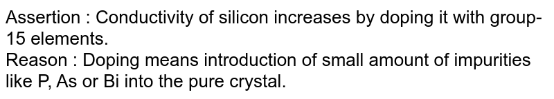 Assertion : Conductivity of silicon increases by doping it with group-15 elements. Reason : Doping means introduction of small amount of impurities like P, As or Bi into the pure crystal.