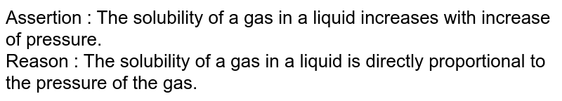 Assertion : The solubility of a gas in a liquid increases with increase of pressure. Reason : The solubility of a gas in a liquid is directly proportional to the pressure of the gas.