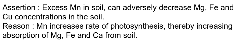 Assertion : Excess Mn in soil, can adversely decrease Mg, Fe and Cu concentrations in the soil. Reason : Mn increases rate of photosynthesis, thereby increasing absorption of Mg, Fe and Ca from soil.