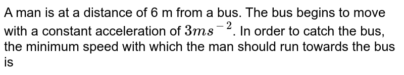 A man is at a distance of 6 m from a bus. The bus begins to move with a constant acceleration of 3 ms^(−2) . In order to catch the bus, the minimum speed with which the man should run towards the bus is