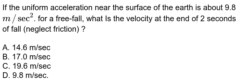 If the uniform acceleration near the surface of the earth is about 9.8 m//sec^2 . for a free-fall, what Is the velocity at the end of 2 seconds of fall (neglect friction) ? A. 14.6 m/sec B. 17.0 m/sec C. 19.6 m/sec D. 9.8 m/sec.