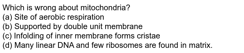 Which is wrong about mitochondria? (a) Site of aerobic respiration (b) Supported by double unit membrane (c) Infolding of inner membrane forms cristae (d) Many linear DNA and few ribosomes are found in matrix.