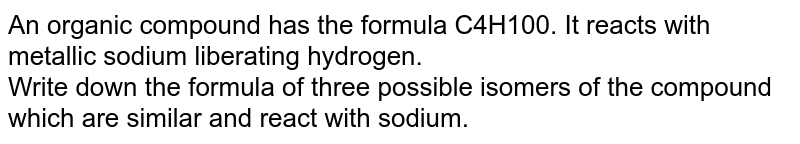 An organic compound has the formula C4H10O. It reacts with metallic sodium liberating hydrogen. <br> Write down the formula of three possible isomers of the compound which are similar and react with sodium. 