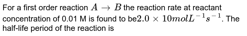 For a first order reaction A to B the reaction rate at reactant concentration of 0.01 M is found to be 2.0 xx 10 mol L^(-1) s^(-1) . The half-life period of the reaction is