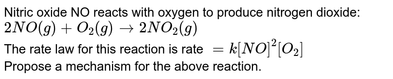 Nitric oxide NO reacts with oxygen to produce nitrogen dioxide: 2NO(g) +O_2 (g) to 2NO _2(g) The rate law for this reaction is rate =k [NO]^2 [O_2] Propose a mechanism for the above reaction.