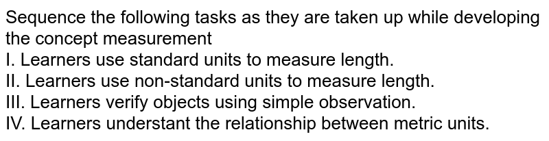 Sequence the following tasks as they are taken up while developing the concept 'measurement' I. Learners use standard units to measure length. II. Learners use non-standard units to measure length. III. Learners verify objects using simple observation. IV. Learners understant the relationship between metric units.