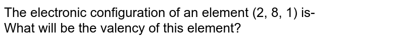 The electronic configuration of an element (2, 8, 1) is- What will be the valency of this element?