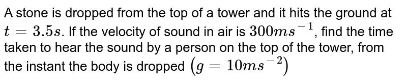 A stone is dropped from the top of a tower and it hits the ground at t = 3.5 s. If the velocity of sound in air is 300 m s^(-1) , find the time taken to hear the sound by a person on the top of the tower, from the instant the body is dropped. (g = 10 m s^(-2) )