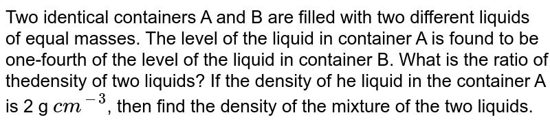 Two identical containers A and B are filled with two different liquids of equal masses. The level of the liquid in container A is found to be one-fourth of the level of the liquid in container  B.  What is the ratio of thedensity of two liquids? If the density of he liquid in the container A is 2 " g "` cm^(-3)`, then find the density of the mixture of the two liquids. 