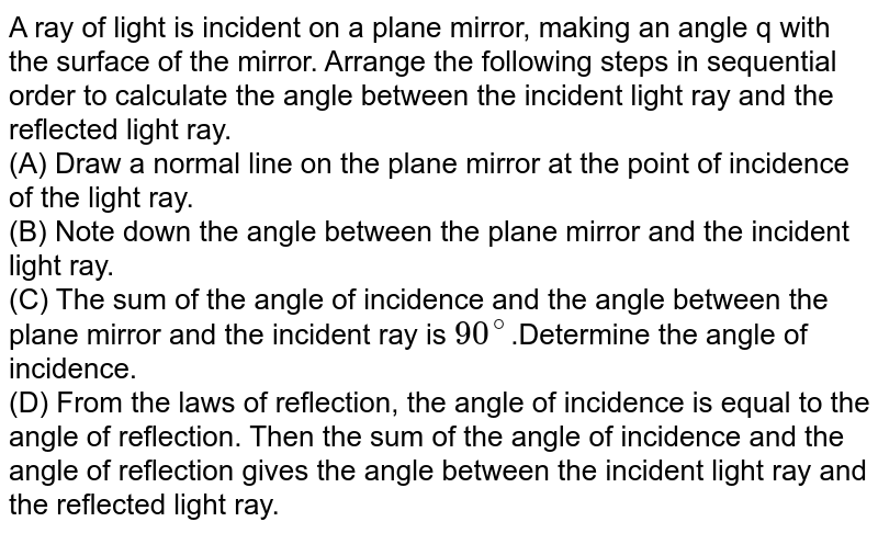 A ray of light is incident on a plane mirror, making an angle 'q' with the surface of the mirror. Arrange the following steps in sequential order to calculate the angle between the incident light ray and the reflected light ray. (A) Draw a normal line on the plane mirror at the point of incidence of the light ray. (B) Note down the angle between the plane mirror and the incident light ray. (C) The sum of the angle of incidence and the angle between the plane mirror and the incident ray is 90^@ . Determine the angle of incidence. (D) From the laws of reflection, the angle of incidence is equal to the angle of reflection. Then the sum of the angle of incidence and the angle of reflection gives the angle between the incident light ray and the reflected light ray.