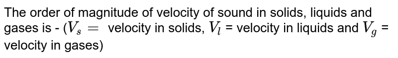 The order of magnitude of velocity of sound in solids, liquids and gases is - (`V_s  =` velocity in solids, `V_l` = velocity in liquids and `V_g` = velocity in gases) 