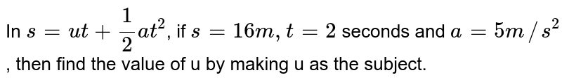 In s =ut +(1)/(2) at^(2) ," if " s= 16 m, t = 2 s, and a = 5 m//s^(2) , then find the value of u by making u as the subject.