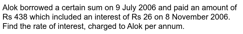 Alok borrowed a certain sum on 9 July 2006 and paid an amount of Rs 438 which included an interest of Rs 26 on 8 November 2006. Find the rate of interest, charged to Alok per annum.