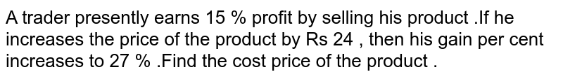 A trader presently earns 15 % profit by selling his product .If he increases the price of the product by Rs 24 , then his gain per cent increases to 27 % .Find the cost price of the product .