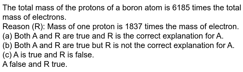 The total mass of the protons of a boron atom is 6185 times the total mass of electrons. Reason (R): Mass of one proton is 1837 times the mass of electron. (a) Both A and R are true and R is the correct explanation for A. (b) Both A and R are true but R is not the correct explanation for A. (c) A is true and R is false. A false and R true.