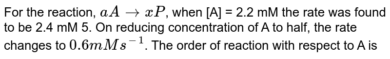 For the reaction, aArarrxP , when [A] = 2.2 mM the rate was found to be 2.4 mM 5. On reducing concentration of A to half, the rate changes to 0.6 mM s^(-1) . The order of reaction with respect to A is