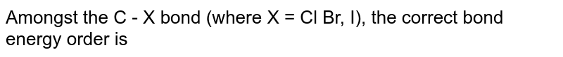 Amongst the C - X bond (where X = Cl Br, I), the correct bond energy order is
