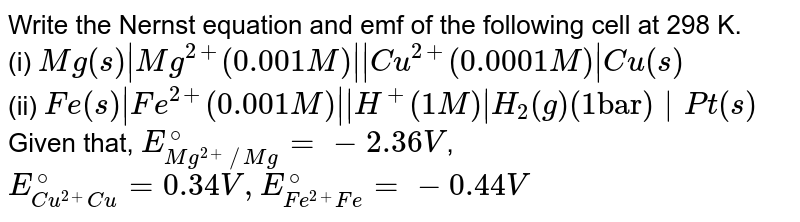 Write the Nernst equation and emf of the following cell at 298 K. (i) Mg(s) |Mg^(2+) ( 0.001 M) || Cu^(2+) ( 0.0001M ) | Cu(s) (ii) Fe(s) | Fe^(2+) ( 0.001M) || H^(+) ( 1M) | H_(2)(g) (1 "bar") | Pt(s) Given that, E_(Mg^(2+) //Mg)^(@) = - 2.36V , E_(Cu^(2+) Cu)^(@) = 0.34V, E_(Fe^(2+)Fe)^(@) = -0.44V