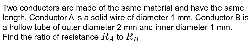 Two conductors are made of the same material and have the same length. Conductor A is a solid wire of diameter 1 mm. Conductor B is a hollow tube of outer diameter 2 mm and inner diameter 1 mm. Find the ratio of resistance R_(A) to R_(B)