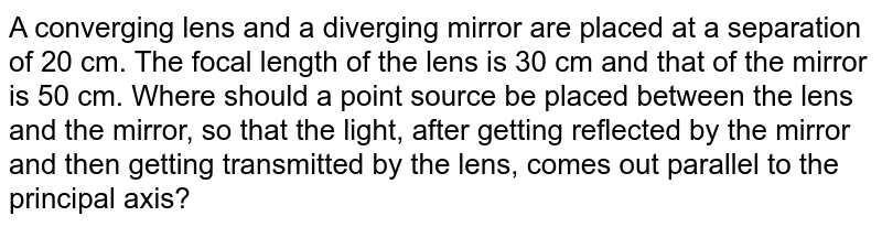  A converging lens and a diverging mirror are placed at a separation of 20 cm. The focal length of the lens is 30 cm and that of the mirror is 50 cm. Where should a point source be placed between the lens and the mirror, so that the light, after getting reflected by the mirror and then getting transmitted by the lens, comes out parallel to the principal axis?