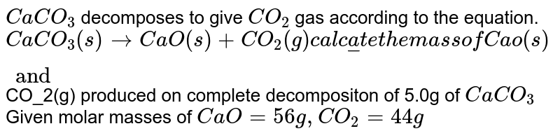 CaCO_3 decomposes to give CO_2 gas according to the equation. CaCO_3(s)rarrCaO(s)+CO2(g) Calculate the mass of Cao(s) and CO2(g) produced on complete decompositon of 5.0g of CaCO_3 Given molar masses of CaO=56g,CO_2=44g