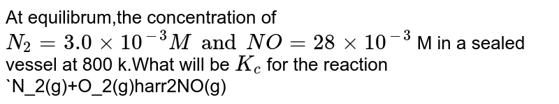 At equilibrium the concentration of N2 ​ =3.0×10 −3 M,O2 ​ =4.2×10 −3 M and NO=2.8×10 −3 M in a sealed vessel at 800 K. What will be K c ​ for the reaction N2 ​ +O 2 ​ →2NO.
