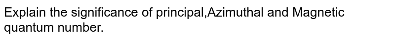 Explain the significance of principal,Azimuthal and Magnetic quantum number.