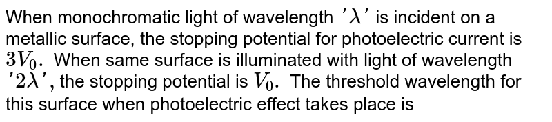 When monochromatic light of wavelength 'lambda' is incident on a metallic surface, the stopping potential for photoelectric current is 3V_0. When same surface is illuminated with light of wavelength '2lamda', the stopping potential is V_0. The threshold wavelength for this surface when photoelectric effect takes place is