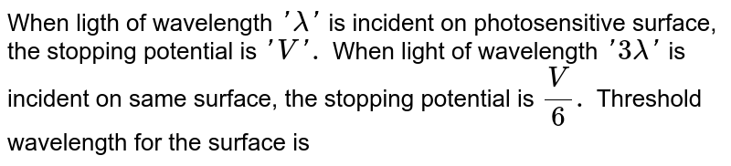 When ligth of wavelength 'lambda' is incident on photosensitive surface, the stopping potential is 'V'. When light of wavelength '3lambda' is incident on same surface, the stopping potential is V/(6). Threshold wavelength for the surface is