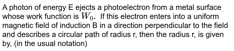 A photon of energy E ejects a photoelectron from a metal surface whose work function is `W_0.` If this electron enters into a uniform magnetic field of induction B in a direction perpendicular to the field and describes a circular path of radius r, then the radius r, is given by, (in the usual notation)