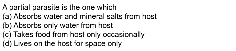 A partial parasite is the one which (a) Absorbs water and mineral salts from host (b) Absorbs only water from host (c) Takes food from host only occasionally (d) Lives on the host for space only