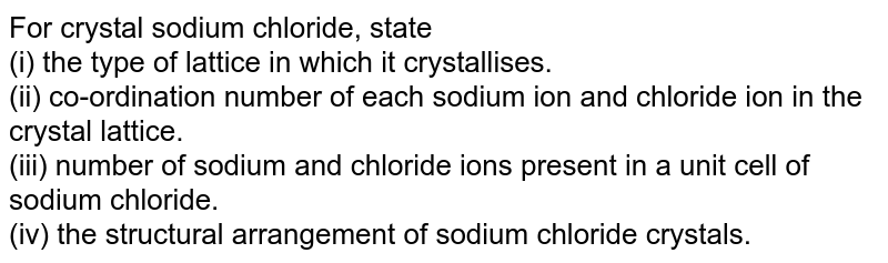 For crystal sodium chloride, state (i) the type of lattice in which it crystallises. (ii) co-ordination number of each sodium ion and chloride ion in the crystal lattice. (iii) number of sodium and chloride ions present in a unit cell of sodium chloride. (iv) the structural arrangement of sodium chloride crystals.
