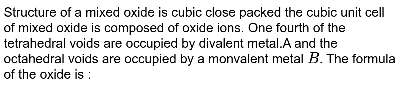 Structure of a mixed oxide is cubic close packed the cubic unit cell of mixed oxide is composed of oxide ions. One fourth of the tetrahedral voids are occupied by divalent metal.A and the octahedral voids are occupied by a monvalent metal B . The formula of the oxide is :